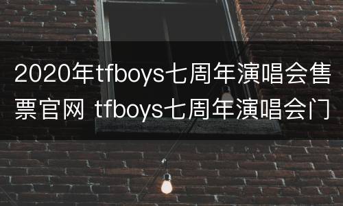 2020年tfboys七周年演唱会售票官网 tfboys七周年演唱会门票价格现场