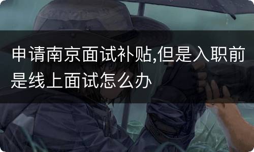 申请南京面试补贴,但是入职前是线上面试怎么办