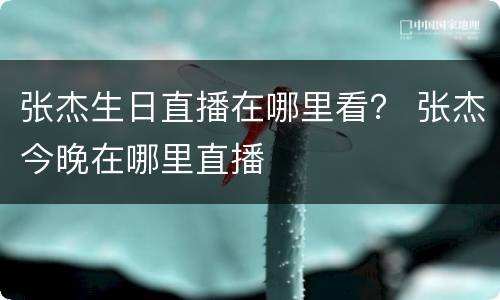 张杰生日直播在哪里看？ 张杰今晚在哪里直播