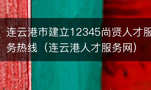 连云港市建立12345尚贤人才服务热线（连云港人才服务网）