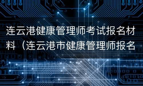 连云港健康管理师考试报名材料（连云港市健康管理师报名）