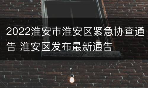 2022淮安市淮安区紧急协查通告 淮安区发布最新通告