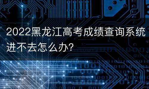 2022黑龙江高考成绩查询系统进不去怎么办？