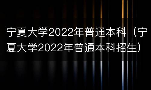 宁夏大学2022年普通本科（宁夏大学2022年普通本科招生）
