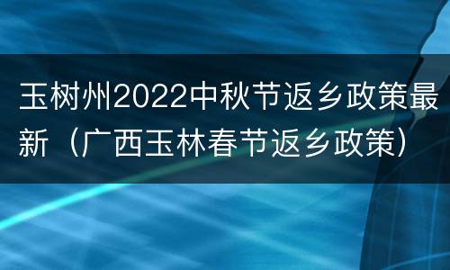 玉树州2022中秋节返乡政策最新（广西玉林春节返乡政策）