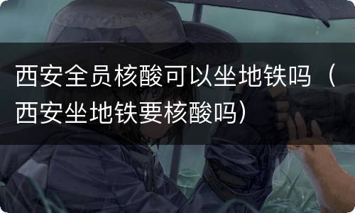 西安全员核酸可以坐地铁吗（西安坐地铁要核酸吗）