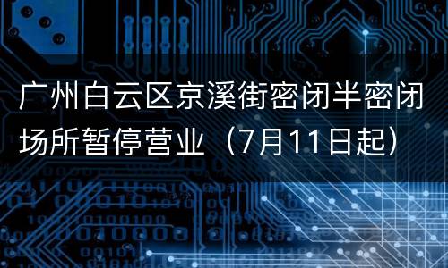 广州白云区京溪街密闭半密闭场所暂停营业（7月11日起）