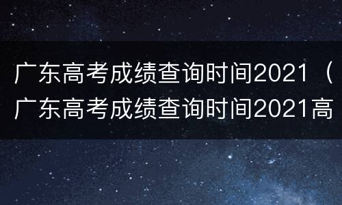 广东高考成绩查询时间2021（广东高考成绩查询时间2021高优线）
