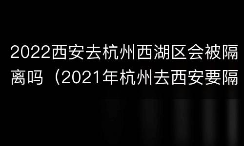 2022西安去杭州西湖区会被隔离吗（2021年杭州去西安要隔离吗）
