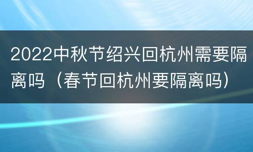 2022中秋节绍兴回杭州需要隔离吗（春节回杭州要隔离吗）