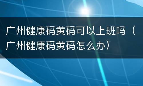 广州健康码黄码可以上班吗（广州健康码黄码怎么办）