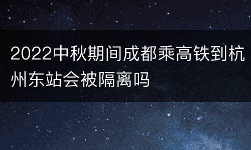 2022中秋期间成都乘高铁到杭州东站会被隔离吗