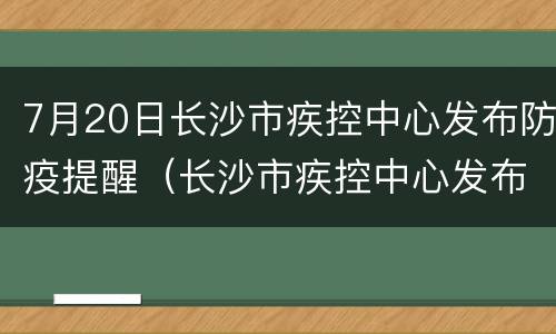 7月20日长沙市疾控中心发布防疫提醒（长沙市疾控中心发布紧急提醒）