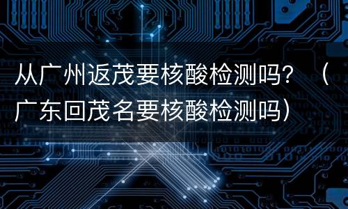 从广州返茂要核酸检测吗？（广东回茂名要核酸检测吗）
