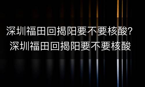 深圳福田回揭阳要不要核酸？ 深圳福田回揭阳要不要核酸