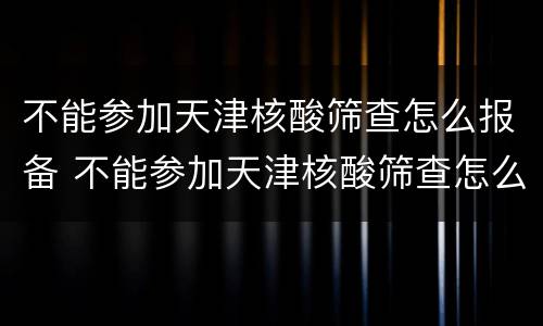 不能参加天津核酸筛查怎么报备 不能参加天津核酸筛查怎么报备呢