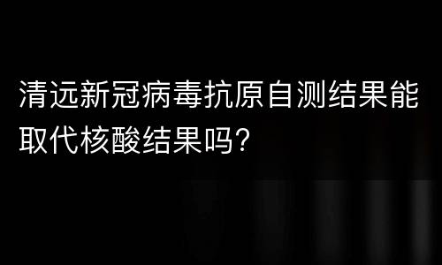 清远新冠病毒抗原自测结果能取代核酸结果吗?