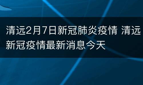 清远2月7日新冠肺炎疫情 清远新冠疫情最新消息今天