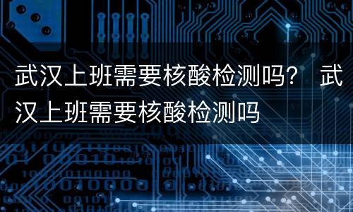 武汉上班需要核酸检测吗？ 武汉上班需要核酸检测吗