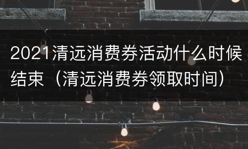 2021清远消费券活动什么时候结束（清远消费券领取时间）