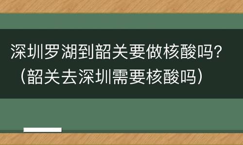 深圳罗湖到韶关要做核酸吗？（韶关去深圳需要核酸吗）