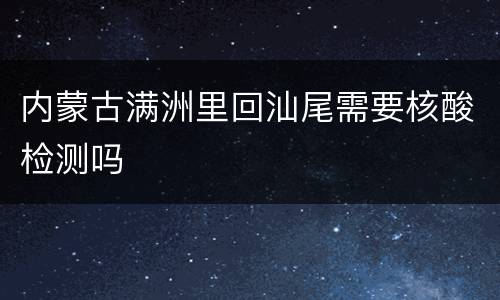 内蒙古满洲里回汕尾需要核酸检测吗