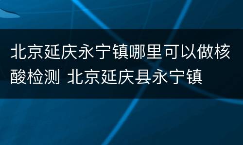 北京延庆永宁镇哪里可以做核酸检测 北京延庆县永宁镇