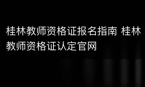 桂林教师资格证报名指南 桂林教师资格证认定官网
