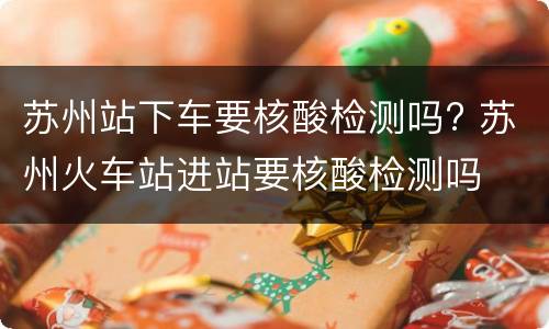 苏州站下车要核酸检测吗? 苏州火车站进站要核酸检测吗