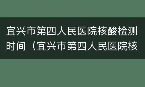 宜兴市第四人民医院核酸检测时间（宜兴市第四人民医院核酸检测时间安排）