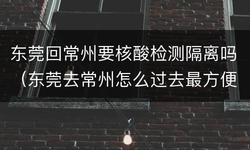 东莞回常州要核酸检测隔离吗（东莞去常州怎么过去最方便）