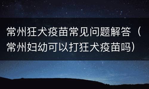 常州狂犬疫苗常见问题解答（常州妇幼可以打狂犬疫苗吗）