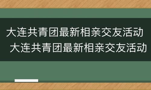 大连共青团最新相亲交友活动 大连共青团最新相亲交友活动策划