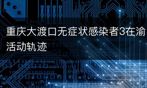 重庆大渡口无症状感染者3在渝活动轨迹