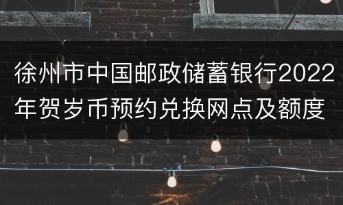 徐州市中国邮政储蓄银行2022年贺岁币预约兑换网点及额度信息