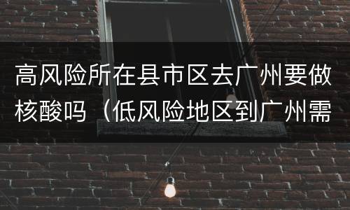 高风险所在县市区去广州要做核酸吗（低风险地区到广州需要做核酸检测吗）