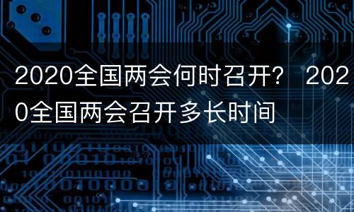 2020全国两会何时召开？ 2020全国两会召开多长时间