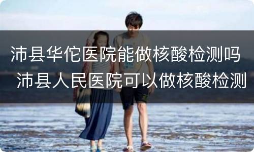 沛县华佗医院能做核酸检测吗 沛县人民医院可以做核酸检测吗