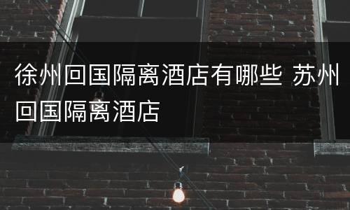 徐州回国隔离酒店有哪些 苏州回国隔离酒店