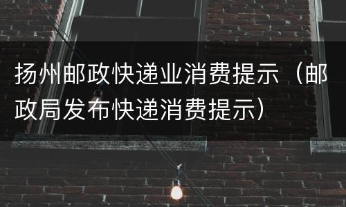 扬州邮政快递业消费提示（邮政局发布快递消费提示）