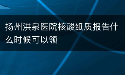 扬州洪泉医院核酸纸质报告什么时候可以领