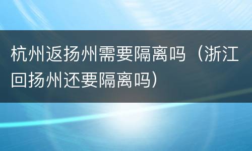 杭州返扬州需要隔离吗（浙江回扬州还要隔离吗）
