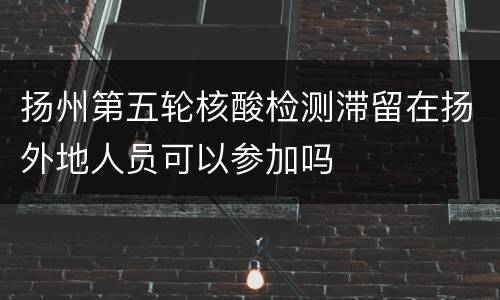 扬州第五轮核酸检测滞留在扬外地人员可以参加吗