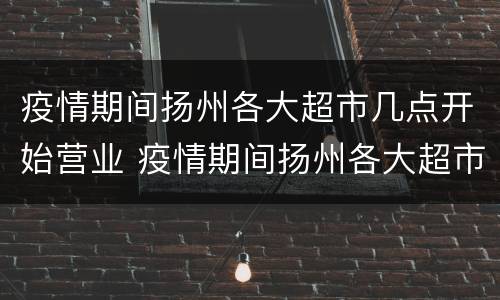 疫情期间扬州各大超市几点开始营业 疫情期间扬州各大超市几点开始营业的