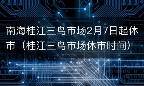 南海桂江三鸟市场2月7日起休市（桂江三鸟市场休市时间）