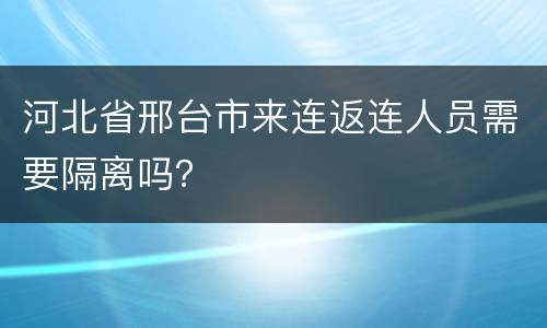 河北省邢台市来连返连人员需要隔离吗？