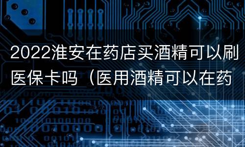 2022淮安在药店买酒精可以刷医保卡吗（医用酒精可以在药店买吗）