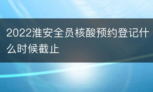 2022淮安全员核酸预约登记什么时候截止