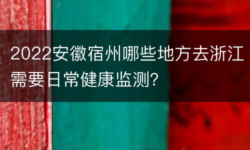 2022安徽宿州哪些地方去浙江需要日常健康监测？