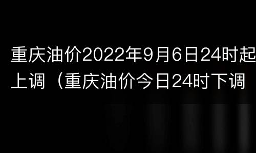 重庆油价2022年9月6日24时起上调（重庆油价今日24时下调）